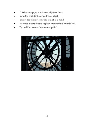 - 31 -
• Put down on paper a suitable daily task chart
• Include a realistic time line for each task
• Ensure the relevant tools are available at hand
• Have certain reminders in place to ensure the focus is kept
• Tick off the tasks as they are completed
 