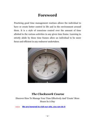 - 4 -
Foreword
Practicing good time management routines allows the individual to
have or create better control in life and in the environment around
them. It is a style of conscious control over the amount of time
allotted to the various activities in any given time frame. Learning to
strictly abide by these time frames allow an individual to be more
focus and efficient in any endeavor undertaken.
The Clockwork Course
Discover How To Manage Your Time Effectively And 'Create' More
Hours In A Day
>>> We are honored to visit our site, you can do it
 