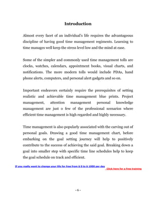 - 6 -
Introduction
Almost every facet of an individual’s life requires the advantageous
discipline of having good time management regiments. Learning to
time manages well keep the stress level low and the mind at ease.
Some of the simpler and commonly used time management tolls are
clocks, watches, calendars, appointment books, visual charts, and
notifications. The more modern tolls would include PDAs, hand
phone alerts, computers, and personal alert gadgets and so on.
Important endeavors certainly require the prerequisites of setting
realistic and achievable time management blue prints. Project
management, attention management personal knowledge
management are just o few of the professional scenarios where
efficient time management is high regarded and highly necessary.
Time management is also popularly associated with the carving out of
personal goals. Drawing a good time management chart, before
embarking on the goal setting journey will help to positively
contribute to the success of achieving the said goal. Breaking down a
goal into smaller step with specific time line schedules help to keep
the goal schedule on track and efficient.
If you really want to change your life for free from $ 0 to $ 1000 per day
Click here for a free training
 