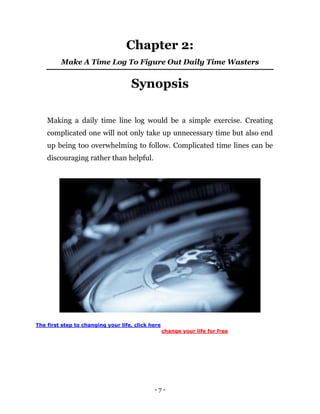 - 7 -
Chapter 2:
Make A Time Log To Figure Out Daily Time Wasters
Synopsis
Making a daily time line log would be a simple exercise. Creating
complicated one will not only take up unnecessary time but also end
up being too overwhelming to follow. Complicated time lines can be
discouraging rather than helpful.
The first step to changing your life, click here
change your life for free
 