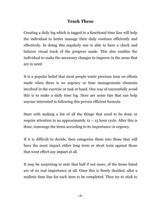 - 8 -
Track These
Creating a daily log which is tagged to a functional time line will help
the individual to better manage their daily routines efficiently and
effectively. In doing this regularly one is able to have a check and
balance visual track of the progress made. This also enables the
individual to make the necessary changes to improve in the areas that
are in need.
It is a popular belief that most people waste precious time on efforts
made when there is no urgency or time managements elements
involved in the exercise or task at hand. One way of successfully avoid
this is to make a daily time log. Here are some tips that can help
anyone interested in following this proven efficient formula.
Start with making a list of all the things that need to be done or
require attention in an approximately 12 – 15 hour cycle. After this is
done, rearrange the items according to its importance or urgency.
If it is difficult to decide, then categorize them into those that will
have the most impact either long term or short term against those
that wont effect any impact at all.
It may be surprising to note that half if not more, of the items listed
are of no real importance at all. Once this is firmly decided, allot a
realistic time line for each item to be completed. Then try to stick to
 