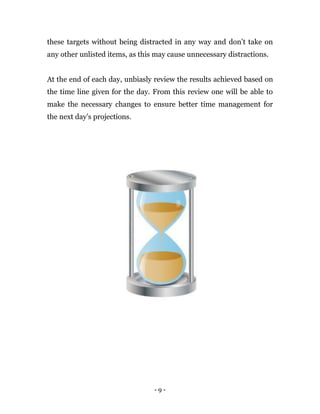- 9 -
these targets without being distracted in any way and don’t take on
any other unlisted items, as this may cause unnecessary distractions.
At the end of each day, unbiasly review the results achieved based on
the time line given for the day. From this review one will be able to
make the necessary changes to ensure better time management for
the next day’s projections.
 
