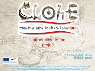 Introduction to the
                                                project

                                                                                                         A European Union funded
                                                                                                                education project


The project ‘Clockwork objects, enhanced learning: Automata Toys Construction in 1mary education for Learning to Learn promotion, creativity fostering &
   Key Competences acquisition’ has been funded with support from the European Commission. This document reflects the views only of the author,
                  and the Commission cannot be held responsible for any use which may be made of the information contained therein.
 
