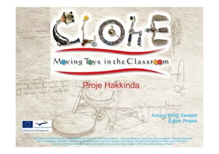 Proje Hakkında


                                                                                                                 Avrupa Birliği Destekli
                                                                                                                        Eğitim Projesi


The project ‘Clockwork objects, enhanced learning: Automata Toys Construction in 1mary education for Learning to Learn promotion, creativity fostering &
   Key Competences acquisition’ has been funded with support from the European Commission. This document reflects the views only of the author,
                  and the Commission cannot be held responsible for any use which may be made of the information contained therein.
 