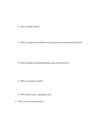 8. How was Dolly cloned?




   9. What is so special about Dolly since cloning has been around long before her?




   10. What advantage would putting human genes into sheep have?




   11. What is a transgenic animal?




   12. Who tried to create a superhuman race?


13. Why can’t you clone memories?
 