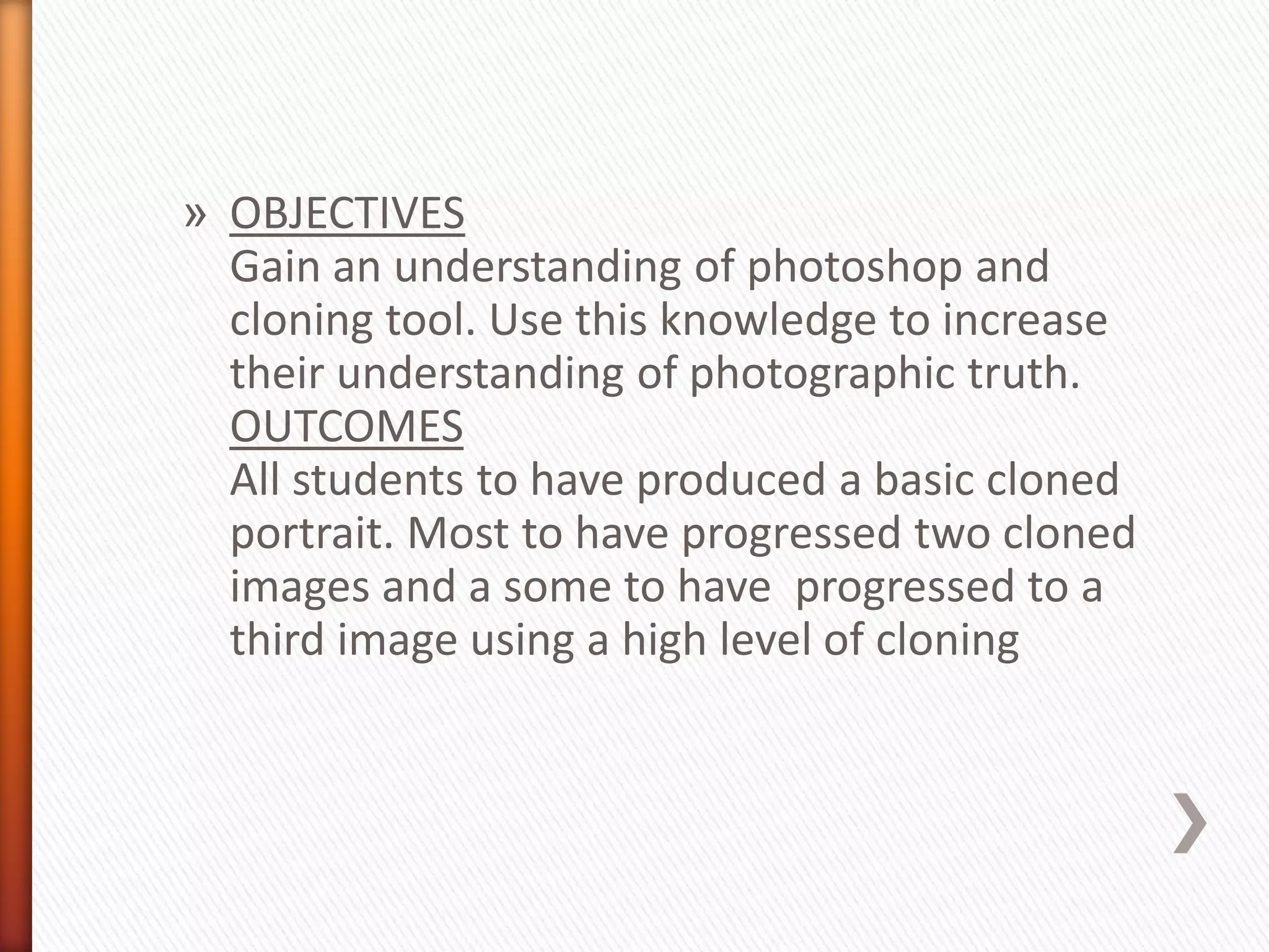 » OBJECTIVES 
Gain an understanding of photoshop and 
cloning tool. Use this knowledge to increase 
their understanding of photographic truth. 
OUTCOMES 
All students to have produced a basic cloned 
portrait. Most to have progressed two cloned 
images and a some to have progressed to a 
third image using a high level of cloning 
 