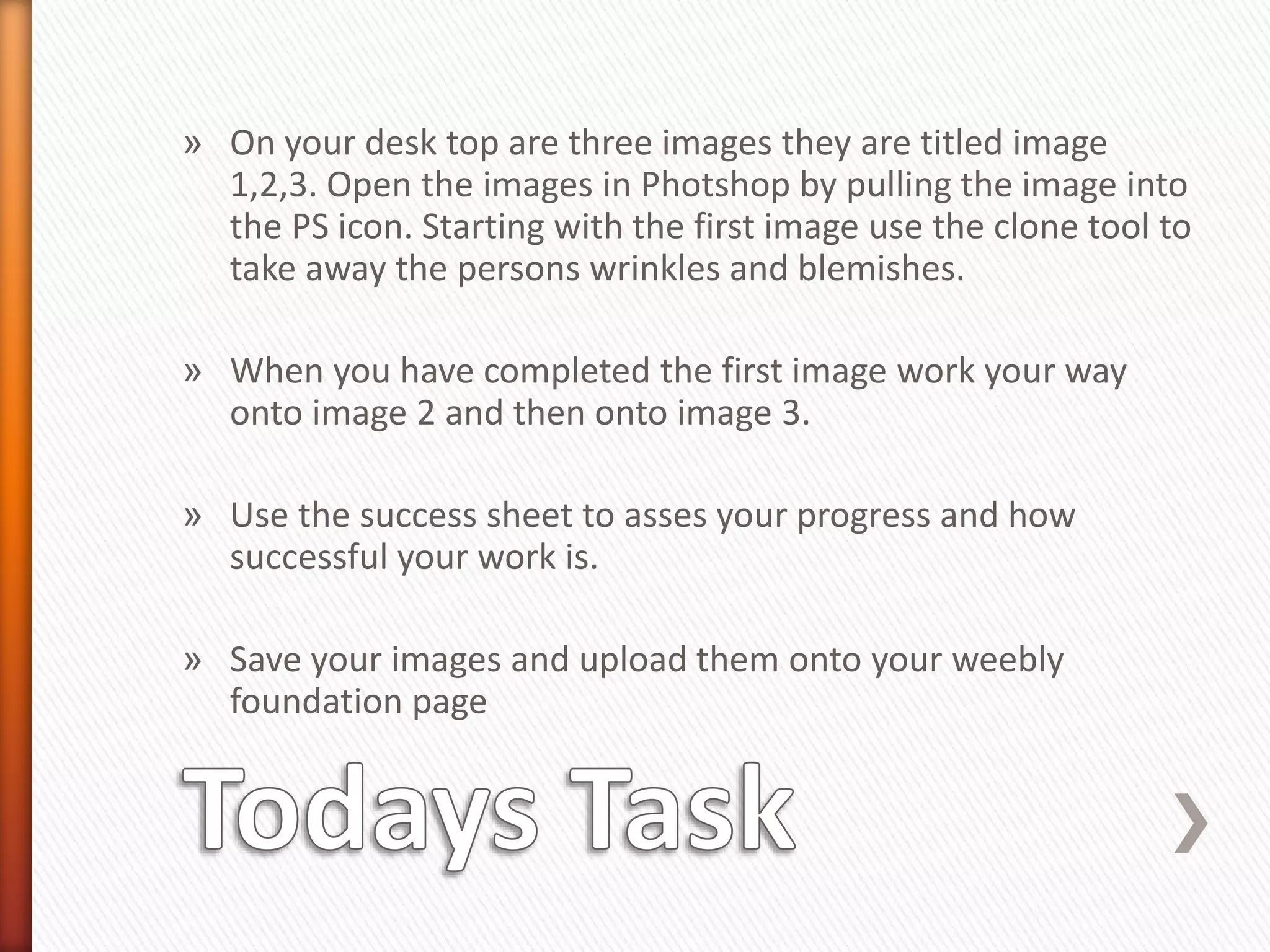 » On your desk top are three images they are titled image 
1,2,3. Open the images in Photshop by pulling the image into 
the PS icon. Starting with the first image use the clone tool to 
take away the persons wrinkles and blemishes. 
» When you have completed the first image work your way 
onto image 2 and then onto image 3. 
» Use the success sheet to asses your progress and how 
successful your work is. 
» Save your images and upload them onto your weebly 
foundation page 
 