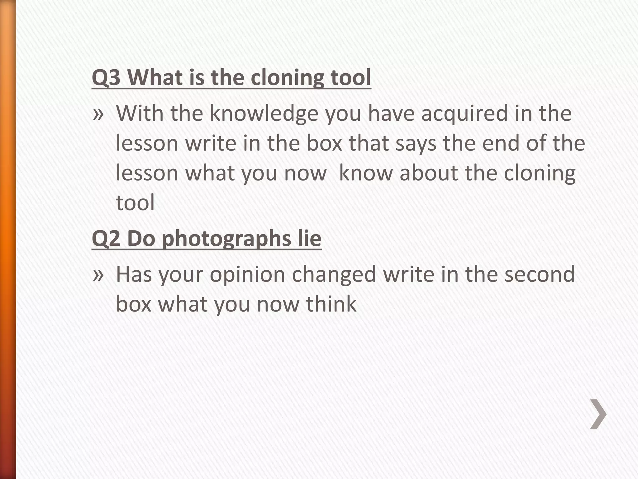 Q3 What is the cloning tool 
» With the knowledge you have acquired in the 
lesson write in the box that says the end of the 
lesson what you now know about the cloning 
tool 
Q2 Do photographs lie 
» Has your opinion changed write in the second 
box what you now think 
