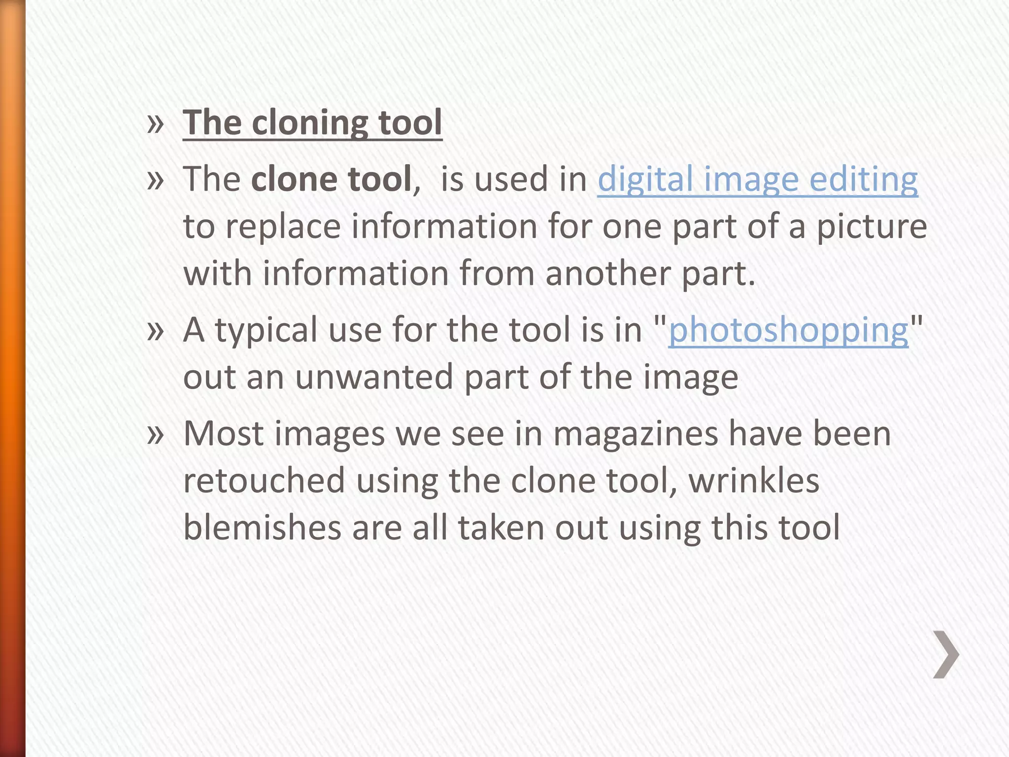 » The cloning tool 
» The clone tool, is used in digital image editing 
to replace information for one part of a picture 
with information from another part. 
» A typical use for the tool is in "photoshopping" 
out an unwanted part of the image 
» Most images we see in magazines have been 
retouched using the clone tool, wrinkles 
blemishes are all taken out using this tool 
 