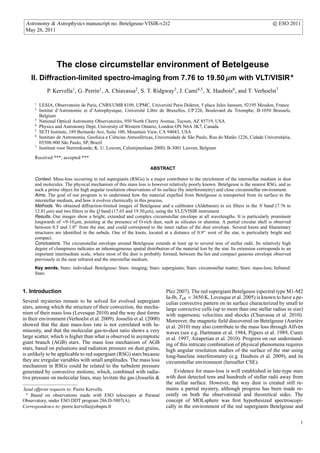 Astronomy & Astrophysics manuscript no. Betelgeuse-VISIR-v2r2                                                                      c ESO 2011
 May 26, 2011




                   The close circumstellar environment of Betelgeuse
    II. Diffraction-limited spectro-imaging from 7.76 to 19.50 µm with VLT/VISIR
              P. Kervella1 , G. Perrin1 , A. Chiavassa2 , S. T. Ridgway3 , J. Cami4,5 , X. Haubois6 , and T. Verhoelst7

      1
          LESIA, Observatoire de Paris, CNRS UMR 8109, UPMC, Universit´ Paris Diderot, 5 place Jules Janssen, 92195 Meudon, France
                                                                              e
      2
          Institut d’Astronomie et d’Astrophysique, Universit´ Libre de Bruxelles, CP 226, Boulevard du Triomphe, B-1050 Brussels,
                                                                e
          Belgium
      3
          National Optical Astronomy Observatories, 950 North Cherry Avenue, Tucson, AZ 85719, USA
      4
          Physics and Astronomy Dept, University of Western Ontario, London ON N6A 3K7, Canada
      5
          SETI Institute, 189 Bernardo Ave, Suite 100, Mountain View, CA 94043, USA
      6
          Instituto de Astronomia, Geofsica e Ciˆ ncias Atmosf´ ricas, Universidade de S˜ o Paulo, Rua do Mat˜ o 1226, Cidade Universit´ ria,
                                                e              e                        a                    a                         a
          05508-900 S˜ o Paulo, SP, Brazil
                       a
      7
          Instituut voor Sterrenkunde, K. U. Leuven, Celestijnenlaan 200D, B-3001 Leuven, Belgium

      Received ***; accepted ***

                                                                   ABSTRACT

      Context. Mass-loss occurring in red supergiants (RSGs) is a major contributor to the enrichment of the interstellar medium in dust
      and molecules. The physical mechanism of this mass loss is however relatively poorly known. Betelgeuse is the nearest RSG, and as
      such a prime object for high angular resolution observations of its surface (by interferometry) and close circumstellar environment.
      Aims. The goal of our program is to understand how the material expelled from Betelgeuse is transported from its surface to the
      interstellar medium, and how it evolves chemically in this process.
      Methods. We obtained diﬀraction-limited images of Betelgeuse and a calibrator (Aldebaran) in six ﬁlters in the N band (7.76 to
      12.81 µm) and two ﬁlters in the Q band (17.65 and 19.50 µm), using the VLT/VISIR instrument.
      Results. Our images show a bright, extended and complex circumstellar envelope at all wavelengths. It is particularly prominent
      longwards of ≈9-10 µm, pointing at the presence of O-rich dust, such as silicates or alumina. A partial circular shell is observed
      between 0.5 and 1.0 from the star, and could correspond to the inner radius of the dust envelope. Several knots and ﬁlamentary
      structures are identiﬁed in the nebula. One of the knots, located at a distance of 0.9 west of the star, is particularly bright and
      compact.
      Conclusions. The circumstellar envelope around Betelgeuse extends at least up to several tens of stellar radii. Its relatively high
      degree of clumpiness indicates an inhomogeneous spatial distribution of the material lost by the star. Its extension corresponds to an
      important intermediate scale, where most of the dust is probably formed, between the hot and compact gaseous envelope observed
      previously in the near infrared and the interstellar medium.
      Key words. Stars: individual: Betelgeuse; Stars: imaging; Stars: supergiants; Stars: circumstellar matter; Stars: mass-loss; Infrared:
      Stars


1. Introduction                                                             Plez 2007). The red supergiant Betelgeuse (spectral type M1-M2
                                                                            Ia-Ib, T eﬀ = 3650 K, Levesque et al. 2005) is known to have a pe-
Several mysteries remain to be solved for evolved supergiant                culiar convective pattern on its surface characterized by small to
stars, among which the structure of their convection, the mecha-            large convective cells (up to more than one stellar radius in size)
nism of their mass loss (Levesque 2010) and the way dust forms              with supersonic velocities and shocks (Chiavassa et al. 2010).
in their environment (Verhoelst et al. 2009). Josselin et al. (2000)        Moreover, the magnetic ﬁeld discovered on Betelgeuse (Auri` re  e
showed that the dust mass-loss rate is not correlated with lu-              et al. 2010) may also contribute to the mass loss through Alfv´ ne
minosity, and that the molecular gas-to-dust ratio shows a very             waves (see e.g. Hartmann et al. 1984, Pijpers et al. 1989, Cuntz
large scatter, which is higher than what is observed in asymptotic          et al. 1997, Airapetian et al. 2010). Progress on our understand-
giant branch (AGB) stars. The mass loss mechanism of AGB                    ing of this intricate combination of physical phenomena requires
stars, based on pulsations and radiation pressure on dust grains,           high angular resolution studies of the surface of the star using
is unlikely to be applicable to red supergiant (RSG) stars because          long-baseline interferometry (e.g. Haubois et al. 2009), and its
they are irregular variables with small amplitudes. The mass loss           circumstellar environment (hereafter CSE).
mechanism in RSGs could be related to the turbulent pressure
generated by convective motions, which, combined with radia-                    Evidence for mass-loss is well established in late-type stars
tive pressure on molecular lines, may levitate the gas (Josselin &          with dust detected tens and hundreds of stellar radii away from
                                                                            the stellar surface. However, the way dust is created still re-
Send oﬀprint requests to: Pierre Kervella                                   mains a partial mystery, although progress has been made re-
   Based on observations made with ESO telescopes at Paranal                cently on both the observational and theoretical sides. The
Observatory, under ESO DDT program 286.D-5007(A).                           concept of MOLsphere was ﬁrst hypothesized spectroscopi-
Correspondence to: pierre.kervella@obspm.fr                                 cally in the environment of the red supergiants Betelgeuse and

                                                                                                                                                1
 