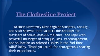 The Clothesline Project
Antioch University New England students, faculty,
and staff showed their support this October for
survivors of sexual assault, violence, and rape with
powerful messages of struggle, loss, encouragement,
and validation on colored t-shirts in the 2nd floor
AUNE lobby. Thank you to all for courageously sharing
their experiences.

 