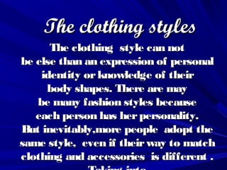 TheThe clothing stylesclothing styles
The clothing The clothing  stylestyle can notcan not
be else than an expression of personalbe else than an expression of personal
identityidentity or knowledge of theiror knowledge of their
body shapes. Therebody shapes. There areare maymay
be many fashion styles be many fashion styles becausebecause
each person has herpersonalityeach person has herpersonality..
But inevitablyBut inevitably,,more people  adopt themore people  adopt the
same stylesame style,,  even if theirway even if theirway to matchto match
clothing and accessories  is differentclothing and accessories  is different ..
 