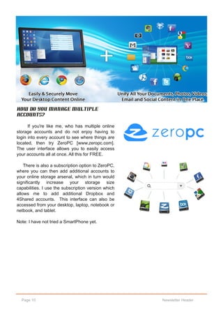 How do you manage multiple
accounts?

      If you're like me, who has multiple online
storage accounts and do not enjoy having to
login into every account to see where things are
located, then try ZeroPC [www.zeropc.com].
The user interface allows you to easily access
your accounts all at once. All this for FREE.

    There is also a subscription option to ZeroPC,
where you can then add additional accounts to
your online storage arsenal, which in turn would
significantly increase your storage size
capabilities. I use the subscription version which
allows me to add additional Dropbox and
4Shared accounts. This interface can also be
accessed from your desktop, laptop, notebook or
netbook, and tablet.

Note: I have not tried a SmartPhone yet.




  Page 10                                            Newsletter Header
 