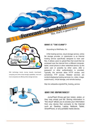 lou  y!a !ood thing!
                                                                       d !g
                                                                              ha    t's
                                 r ec ast: C                           Yes, t
                      Fo
                                                              What is "The Cloud"?

                                                                 According to WikiPedia, it's:

                                                                  A file hosting service, cloud storage service, online
                                                              file storage provider, or cyberlocker is an Internet
                                                              hosting service specifically designed to host user
                                                              files. It allows users to upload files that could then be
                                                              accessed over the internet from a different computer,
                                                              tablet, smart phone or other networked device, by the
                                                              same user or possibly by other users, after a
                                                              password or other authentication is provided.
With technology trends moving towards cloud­based             Typically, the services allow HTTP access, and
computing and online virtual storage capabilities, more and   sometimes FTP access. Related services are
more companies are offering online storage services.          content­displaying hosting services (i.e. video, image,
                                                              audio/music), virtual storage, and remote backup.

                                                              http://en.wikipedia.org/wiki/File_hosting_service



                                                              Why the importance?

                                                                  Jump/Flash Drives get lost, boken, stolen, or
                                                              they may simply just fail. Storing information in
                                                              "the cloud" allows you to access your information
                                                              from any device that connects to the Internet
                                                              such as: Desktop, Laptop, Netbook, Tablet,
                                                              SmartPhone, or any portable media device.




                                                                                             Newsletter
 