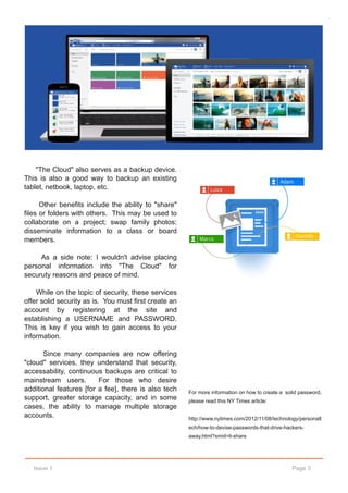 "The Cloud" also serves as a backup device.
This is also a good way to backup an existing
tablet, netbook, laptop, etc.

      Other benefits include the ability to "share"
files or folders with others. This may be used to
collaborate on a project; swap family photos;
disseminate information to a class or board
members.

     As a side note: I wouldn't advise placing
personal information into "The Cloud" for
securuty reasons and peace of mind.

    While on the topic of security, these services
offer solid security as is. You must first create an
account by registering at the site and
establishing a USERNAME and PASSWORD.
This is key if you wish to gain access to your
information.

       Since many companies are now offering
"cloud" services, they understand that security,
accessability, continuous backups are critical to
mainstream users.        For those who desire
additional features [for a fee], there is also tech    For more information on how to create a solid password,
support, greater storage capacity, and in some         please read this NY Times article:
cases, the ability to manage multiple storage
accounts.                                              http://www.nytimes.com/2012/11/08/technology/personalt
                                                       ech/how­to­devise­passwords­that­drive­hackers­
                                                       away.html?smid=li­share




   Issue 1                                                                                       Page 3
 