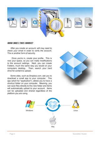 How does this work?

   After you create an account, will may need to
check your email in order to verify the account.
This is another form of security.

     Once you're in, create your profile. This is
now your space, so you can make modifications
to the account settings. Next, you can create
Folders, much the same way you would on your
computers desktop. Then, search your hard
drive for content to upload.

    Some sites, such as Dropbox.com, ask you to
download a small app to your computer. This
app (short for "application"), allows you to have a
shortcut folder on your computer. Meaning, you
can save files directly to this new folder and items
will automatically upload to your account. Items
can be uploaded and shared regardless of the
platform you are using.




  Page 4                                               Newsletter Header
 