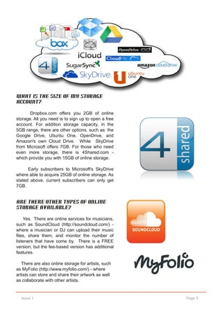 What is the size of my storage
account?

       Dropbox.com offers you 2GB of online
storage. All you need is to sign up to open a free
account. For addition storage capacity, in the
5GB range, there are other options, such as: the
Google Drive, Ubuntu One, OpenDrive, and
Amazon's own Cloud Drive. While SkyDrive
from Microsoft offers 7GB. For those who need
even more storage, there is 4Shared.com ­
which provide you with 15GB of online storage.

      Early subscribers to Microsoft's SkyDrive
where able to acquire 25GB of online storage. As
stated above, current subscribers can only get
7GB.


Are there other types of online
storage available?

    Yes. There are online services for musicians,
such as SoundCloud (http://soundcloud.com/) ­
where a musician or DJ can upload their music
files, share them, and monitor the number of
listeners that have come by. There is a FREE
version, but the fee­based version has additional
features.

   There are also online storage for artists, such
as MyFolio (http://www.myfolio.com/) ­ where
artists can store and share their artwork as well
as collaborate with other artists.


  Issue 1                                            Page 5
 