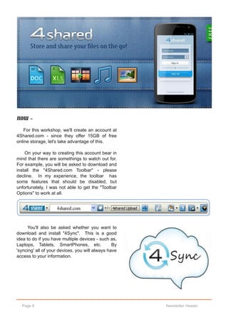 Now ‐

    For this workshop, we'll create an account at
4Shared.com ­ since they offer 15GB of free
online storage, let's take advantage of this.

    On your way to creating this account bear in
mind that there are somethings to watch out for.
For example, you will be asked to download and
install the "4Shared.com Toolbar" ­ please
decline. In my experience, the toolbar has
some features that should be disabled, but
unfortunately, I was not able to get the "Toolbar
Options" to work at all.




      You'll also be asked whether you want to
download and install "4Sync". This is a good
idea to do if you have multiple devices ­ such as,
Laptops, Tablets, SmartPhones, etc.              By
'syncing' all of your devices, you will always have
access to your information.




  Page 6                                              Newsletter Header
 