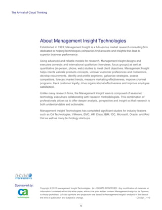 The Arrival of Cloud Thinking




                       About Management Insight Technologies
                       Established in 1993, Management Insight is a full-service market research consulting firm
                       dedicated to helping technologies companies find answers and insights that lead to
                       superior business performance.

                       Using advanced and reliable models for research, Management Insight designs and
                       executes domestic and international qualitative (interviews, focus groups) as well as
                       quantitative (in-person, phone, web) studies to meet client objectives. Management Insight
                       helps clients validate products concepts, uncover customer preferences and motivations,
                       develop requirements, identify and profile segments, galvanize strategies, assess
                       competitors, forecast market trends, measure marketing effectiveness, improve channel
                       programs, track customer loyalty, drive organizational effectiveness and improve employee
                       satisfaction.

                       Unlike many research firms, the Management Insight team is composed of seasoned
                       technology executives collaborating with research methodologists. This combination of
                       professionals allows us to offer deeper analysis, perspective and insight so that research is
                       both understandable and actionable.

                       Management Insight Technologies has completed significant studies for industry leaders
                       such as CA Technologies, VMware, EMC, HP, Cisco, IBM, IDC, Microsoft, Oracle, and Red
                       Hat as well as many technology start-ups.




  Sponsored by:
                       Copyright © 2010 Management Insight Technologies. ALL RIGHTS RESERVED. Any modification of materials or
                       information contained within this white paper, without the prior written consent Management Insight or its Sponsor,
                       is strictly prohibited. All data opinions and projections are based on Management Insight’s analysis of the data at
                       the time of publication and subject to change.	                                                       CS0227_1110


                                                                13
 