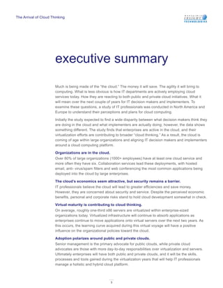 The Arrival of Cloud Thinking




                       executive summary
                       Much is being made of the “the cloud.” The money it will save. The agility it will bring to
                       computing. What is less obvious is how IT departments are actively employing cloud
                       services today. How they are reacting to both public and private cloud initiatives. What it
                       will mean over the next couple of years for IT decision makers and implementers. To
                       examine these questions, a study of IT professionals was conducted in North America and
                       Europe to understand their perceptions and plans for cloud computing.

                       Initially the study expected to find a wide disparity between what decision makers think they
                       are doing in the cloud and what implementers are actually doing; however, the data shows
                       something different. The study finds that enterprises are active in the cloud, and their
                       virtualization efforts are contributing to broader “cloud thinking.” As a result, the cloud is
                       coming of age within large organizations and aligning IT decision makers and implementers
                       around a cloud computing platform.

                       Organizations are in the cloud.
                       Over 80% of large organizations (1000+ employees) have at least one cloud service and
                       more often they have six. Collaboration services lead these deployments, with hosted
                       email, anti- virus/spam filters and web conferencing the most common applications being
                       deployed into the cloud by large enterprises.

                       The cloud’s economics seem attractive, but security remains a barrier.
                       IT professionals believe the cloud will lead to greater efficiencies and save money.
                       However, they are concerned about security and service. Despite the perceived economic
                       benefits, personal and corporate risks stand to hold cloud development somewhat in check.

                       Virtual maturity is contributing to cloud thinking.
                       On average, roughly one-third x86 servers are virtualized within enterprise-sized
                       organizations today. Virtualized infrastructure will continue to absorb applications as
                       enterprises continue to move applications onto virtual servers over the next two years. As
                       this occurs, the learning curve acquired during this virtual voyage will have a positive
                       influence on the organizational policies toward the cloud.

                       Adoption polarizes around public and private clouds.
                       Senior management is the primary advocate for public clouds, while private cloud
                       advocates are those with more day-to-day responsibilities over virtualization and servers.
                       Ultimately enterprises will have both public and private clouds, and it will be the skills,
                       processes and tools gained during the virtualization years that will help IT professionals
                       manage a holistic and hybrid cloud platform.



                                                         3
 