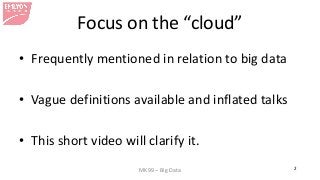 MK99 – Big Data 2
Focus on the “cloud”
• Frequently mentioned in relation to big data
• Vague definitions available and inflated talks
• This short video will clarify it.
 