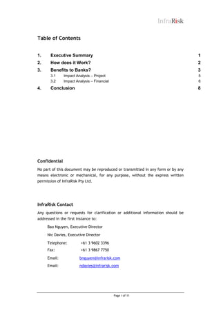 InfraRisk
Table of Contents
1.

Executive Summary

1

2.

How does it Work?

2

3.

Benefits to Banks?

3

3.1
3.2

4.

Impact Analysis – Project
Impact Analysis – Financial

5
6

Conclusion

8

Confidential
No part of this document may be reproduced or transmitted in any form or by any
means electronic or mechanical, for any purpose, without the express written
permission of InfraRisk Pty Ltd.

InfraRisk Contact
Any questions or requests for clarification or additional information should be
addressed in the first instance to:
Bao Nguyen, Executive Director
Nic Davies, Executive Director
Telephone:

+61 3 9602 3396

Fax:

+61 3 9867 7750

Email:

bnguyen@infrarisk.com

Email:

ndavies@infrarisk.com

Page i of 11

 