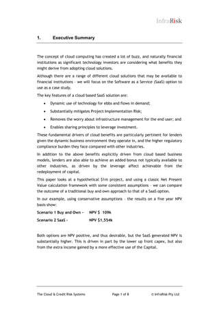 InfraRisk
1.

Executive Summary

The concept of cloud computing has created a lot of buzz, and naturally financial
institutions as significant technology investors are considering what benefits they
might derive from adopting cloud solutions.
Although there are a range of different cloud solutions that may be available to
financial institutions – we will focus on the Software as a Service (SaaS) option to
use as a case study.
The key features of a cloud based SaaS solution are:


Dynamic use of technology for ebbs and flows in demand;



Substantially mitigates Project Implementation Risk;



Removes the worry about infrastructure management for the end user; and



Enables sharing principles to leverage investment.

These fundamental drivers of cloud benefits are particularly pertinent for lenders
given the dynamic business environment they operate in, and the higher regulatory
compliance burden they face compared with other industries.
In addition to the above benefits explicitly driven from cloud based business
models, lenders are also able to achieve an added bonus not typically available to
other industries, as driven by the leverage affect achievable from the
redeployment of capital.
This paper looks at a hypothetical $1m project, and using a classic Net Present
Value calculation framework with some consistent assumptions – we can compare
the outcome of a traditional buy and own approach to that of a SaaS option.
In our example, using conservative assumptions – the results on a five year NPV
basis show:
Scenario 1 Buy and Own –

NPV $ 109k

Scenario 2 SaaS –

NPV $1,554k

Both options are NPV positive, and thus desirable, but the SaaS generated NPV is
substantially higher. This is driven in part by the lower up front capex, but also
from the extra income gained by a more effective use of the Capital.

The Cloud & Credit Risk Systems

Page 1 of 8

© InfraRisk Pty Ltd

 