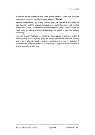InfraRisk
In addition to the imperative from these general benefits, banks have an added
more potent reason for considering cloud solutions – Capital.
Bankers manage their capital very carefully given the leverage effect banks are
able to enjoy, and the associated regulatory oversight that comes with it. Most
non financial Assets – like Property – are rarely seen on balance sheet as banks are
much better off leasing such items and deploying the capital in their core business
of lending.
However, to date that logic has not always been applied to software despite it
arguably being more compelling giving the relative depreciation rate! This is partly
due to the traditional model of software supplied on a licence / installation /
support model, and partly because the technology to support a „rented‟ solution is
still considered relatively new.

The Cloud & Credit Risk Systems

Page 4 of 8

© InfraRisk Pty Ltd

 