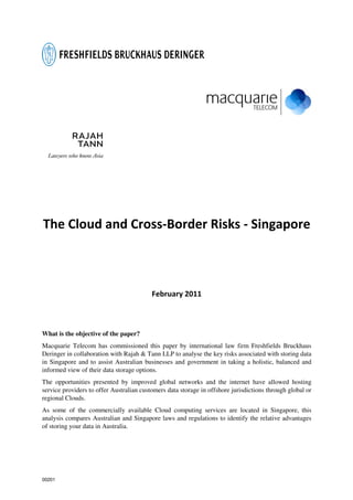 The Cloud and Cross-Border Risks - Singapore



                                          February 2011



What is the objective of the paper?
Macquarie Telecom has commissioned this paper by international law firm Freshfields Bruckhaus
Deringer in collaboration with Rajah & Tann LLP to analyse the key risks associated with storing data
in Singapore and to assist Australian businesses and government in taking a holistic, balanced and
informed view of their data storage options.
The opportunities presented by improved global networks and the internet have allowed hosting
service providers to offer Australian customers data storage in offshore jurisdictions through global or
regional Clouds.
As some of the commercially available Cloud computing services are located in Singapore, this
analysis compares Australian and Singapore laws and regulations to identify the relative advantages
of storing your data in Australia.




00201
 