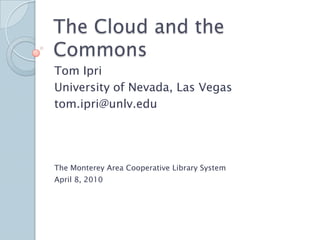 The Cloud and the Commons Tom Ipri University of Nevada, Las Vegas tom.ipri@unlv.edu The Monterey Area Cooperative Library System  April 8, 2010 