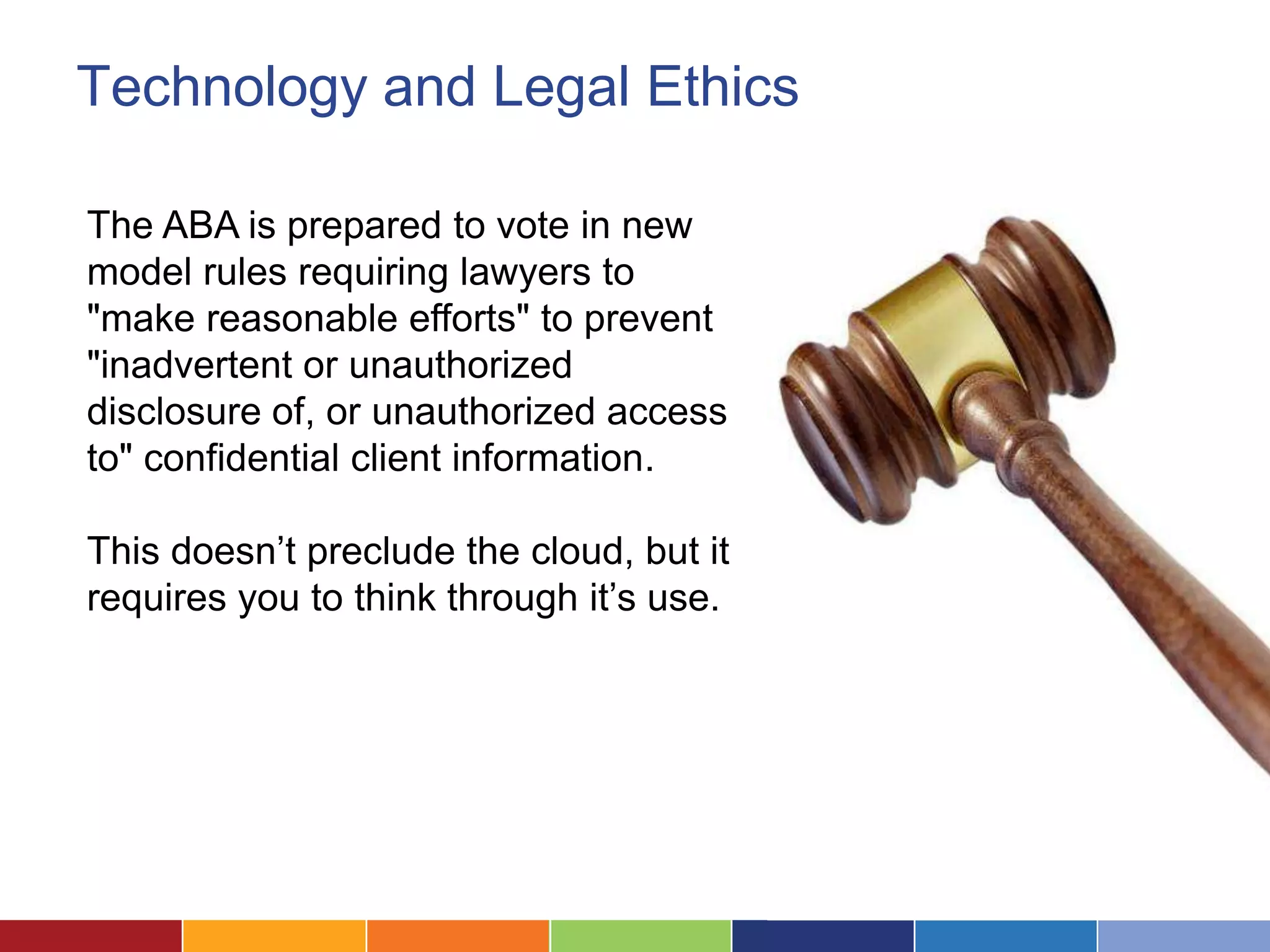 Technology and Legal Ethics

The ABA is prepared to vote in new
model rules requiring lawyers to
"make reasonable efforts" to prevent
"inadvertent or unauthorized
disclosure of, or unauthorized access
to" confidential client information.

This doesn’t preclude the cloud, but it
requires you to think through it’s use.
 