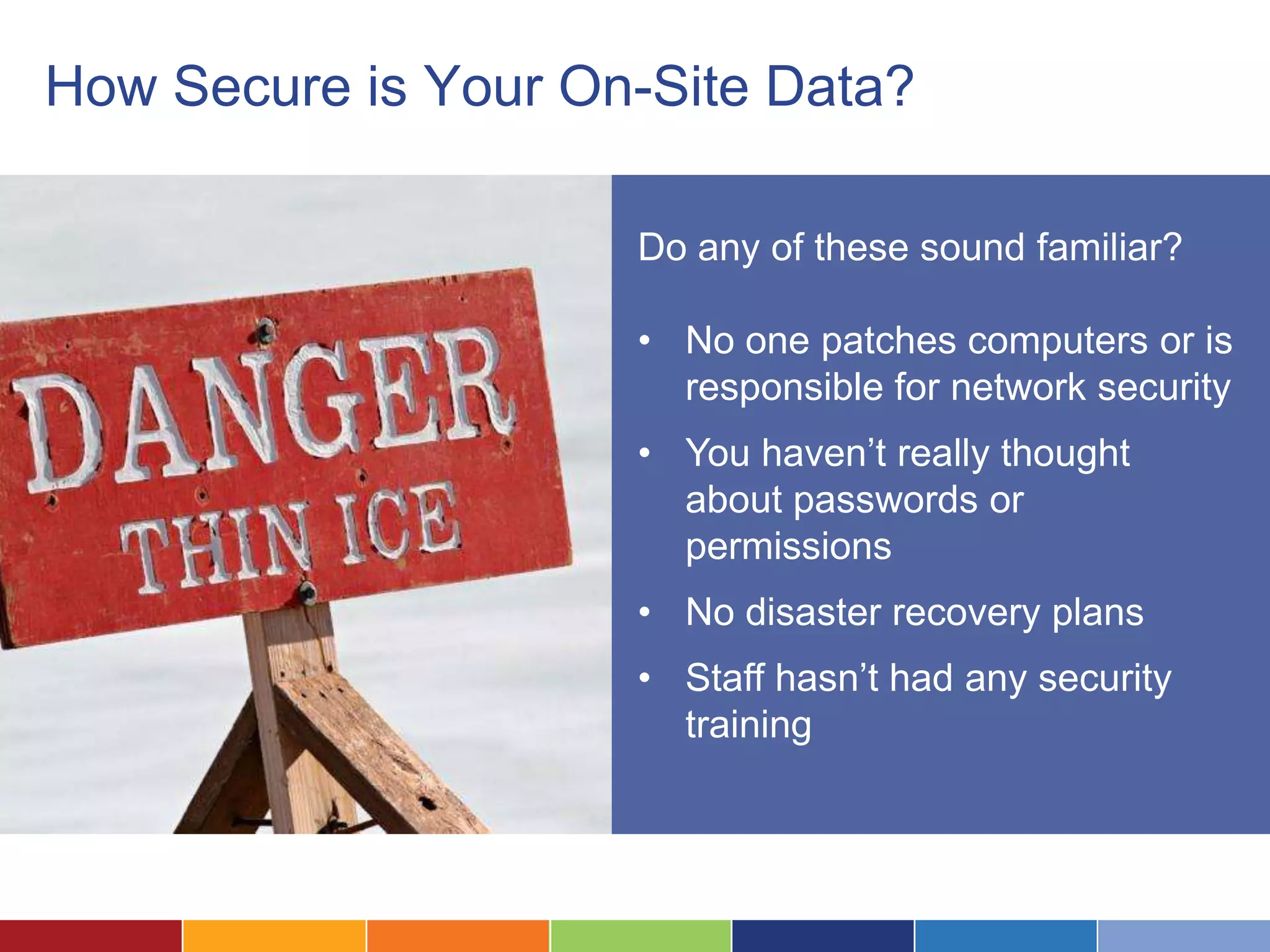 How Secure is Your On-Site Data?

                     Do any of these sound familiar?

                     • No one patches computers or is
                       responsible for network security
                     • You haven’t really thought
                       about passwords or
                       permissions
                     • No disaster recovery plans
                     • Staff hasn’t had any security
                       training
 