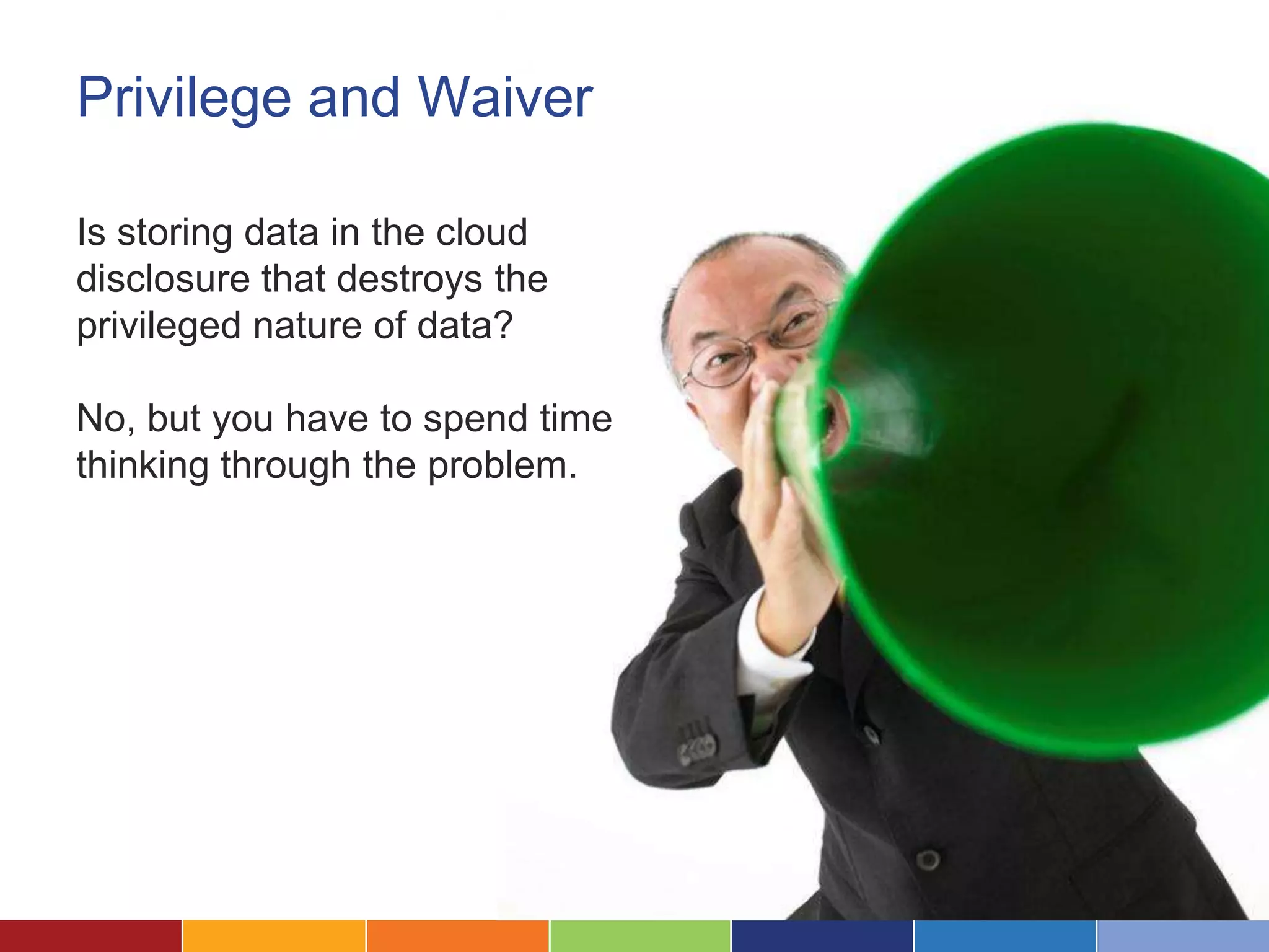Privilege and Waiver

Is storing data in the cloud
disclosure that destroys the
privileged nature of data?

No, but you have to spend time
thinking through the problem.
 