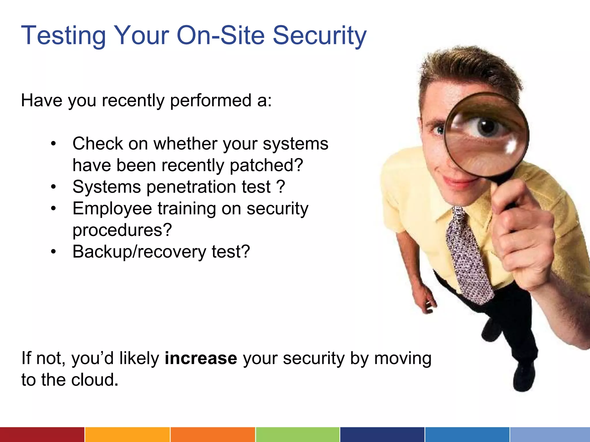 Testing Your On-Site Security

Have you recently performed a:

   • Check on whether your systems
     have been recently patched?
   • Systems penetration test ?
   • Employee training on security
     procedures?
   • Backup/recovery test?




If not, you’d likely increase your security by moving
to the cloud.
 