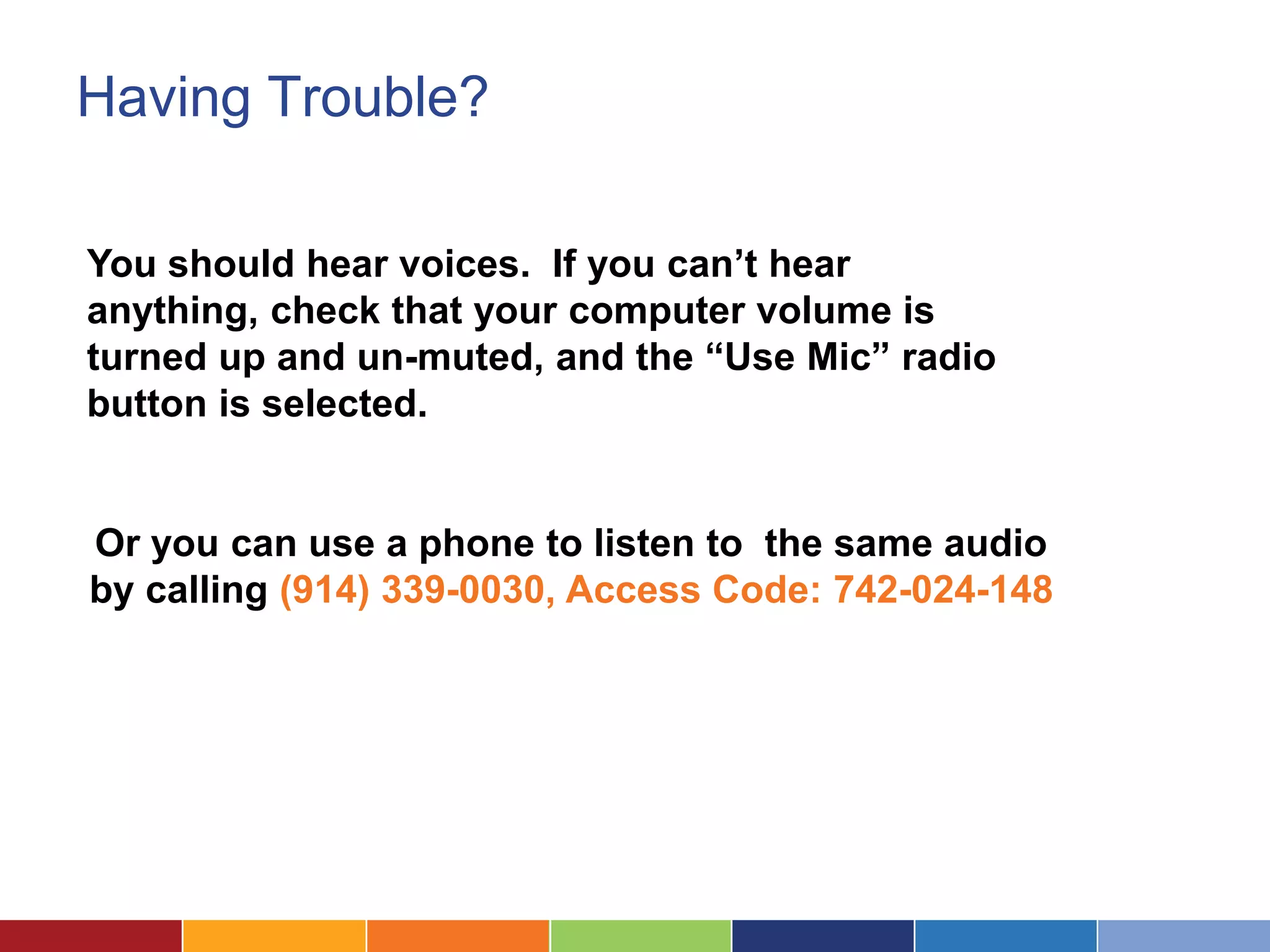 Having Trouble?

You should hear voices. If you can’t hear
anything, check that your computer volume is
turned up and un-muted, and the “Use Mic” radio
button is selected.


Or you can use a phone to listen to the same audio
by calling (914) 339-0030, Access Code: 742-024-148
 