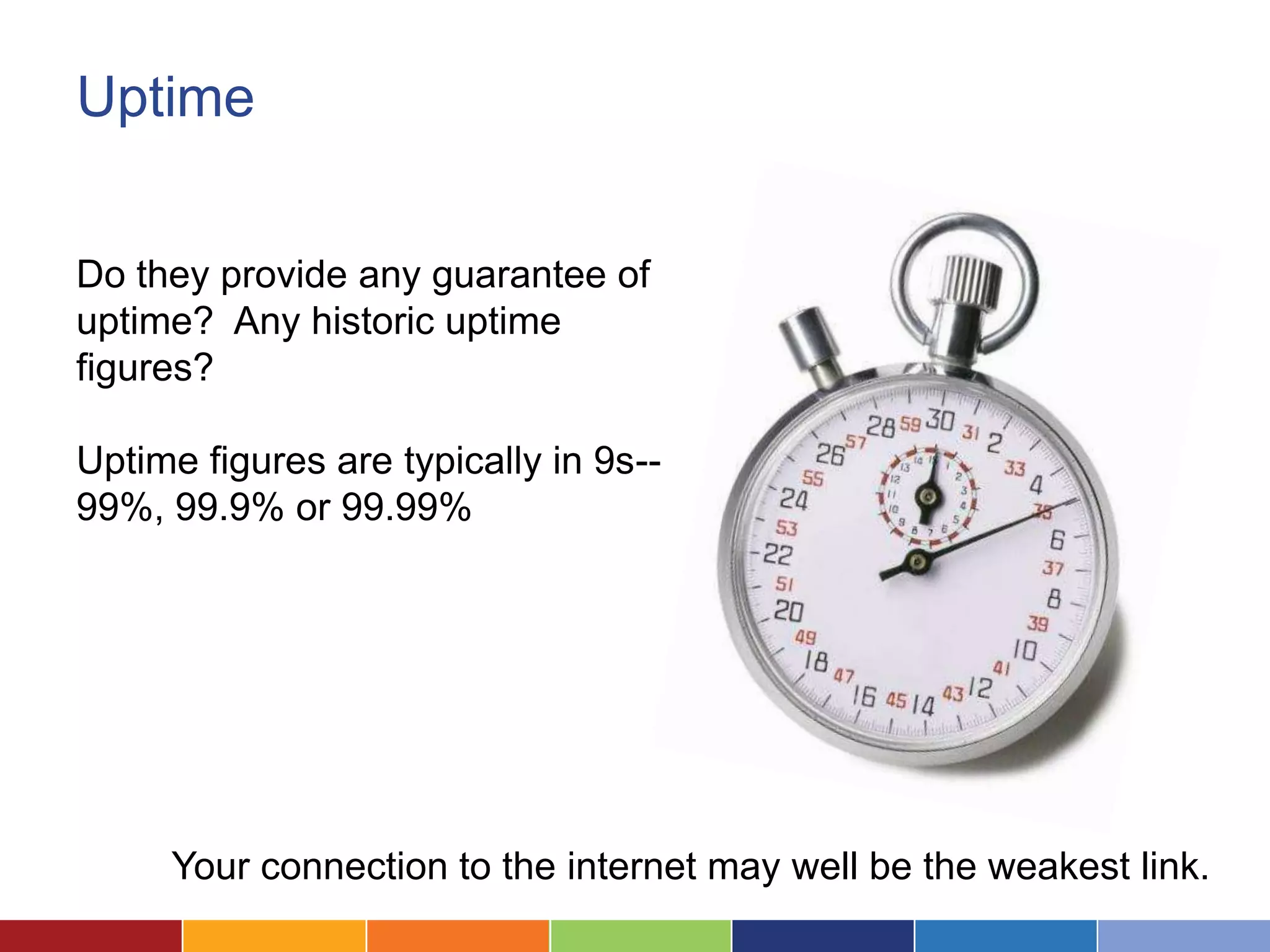 Uptime


Do they provide any guarantee of
uptime? Any historic uptime
figures?

Uptime figures are typically in 9s--
99%, 99.9% or 99.99%




     Your connection to the internet may well be the weakest link.
 