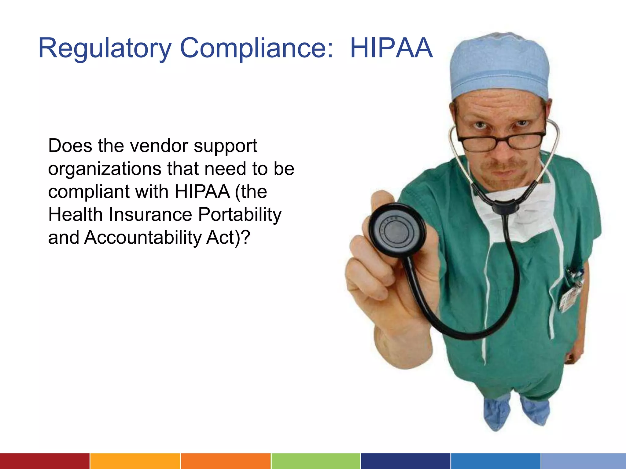 Regulatory Compliance: HIPAA


Does the vendor support
organizations that need to be
compliant with HIPAA (the
Health Insurance Portability
and Accountability Act)?
 