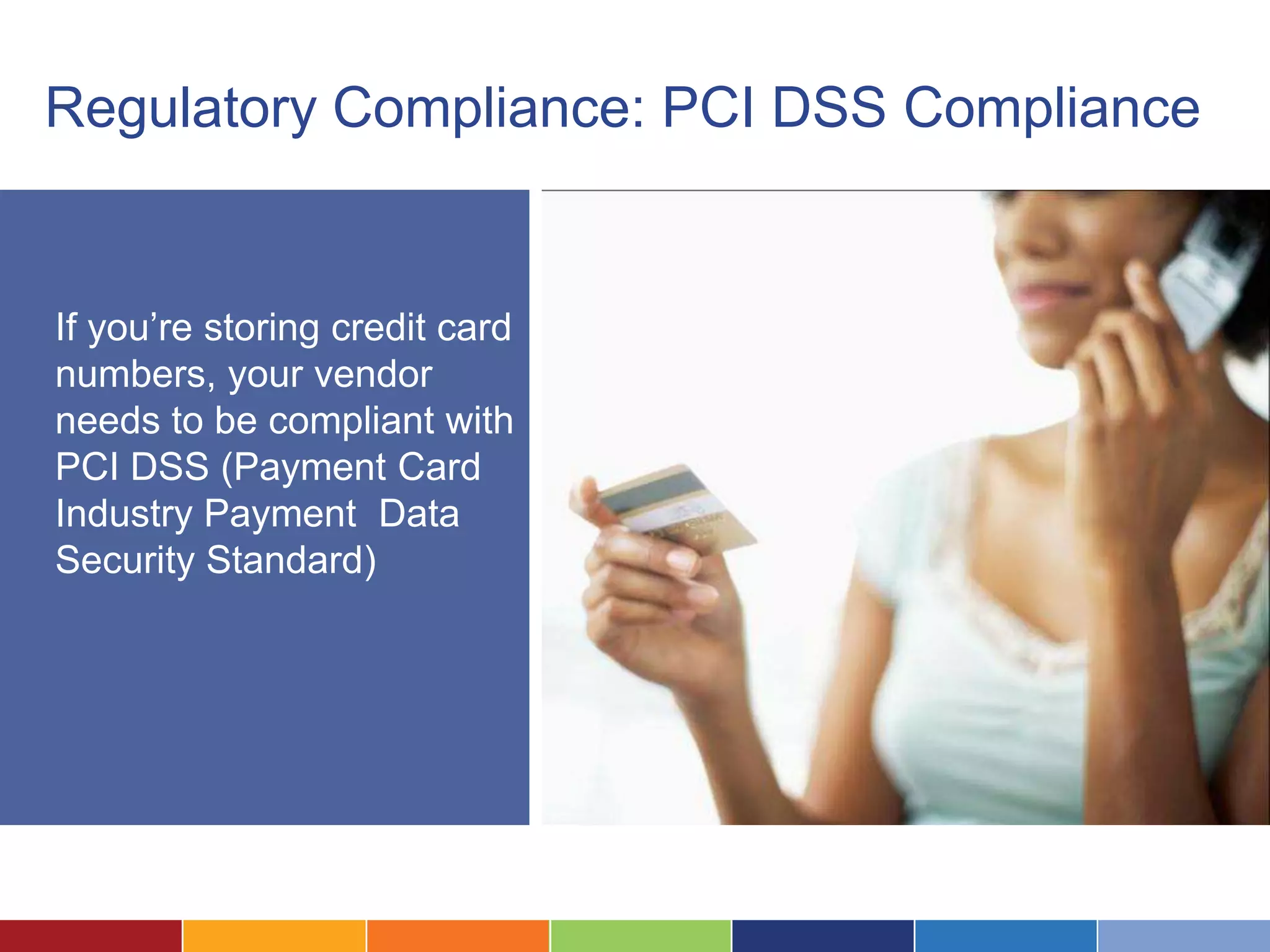 Regulatory Compliance: PCI DSS Compliance


If you’re storing credit card
numbers, your vendor
needs to be compliant with
PCI DSS (Payment Card
Industry Payment Data
Security Standard)
 