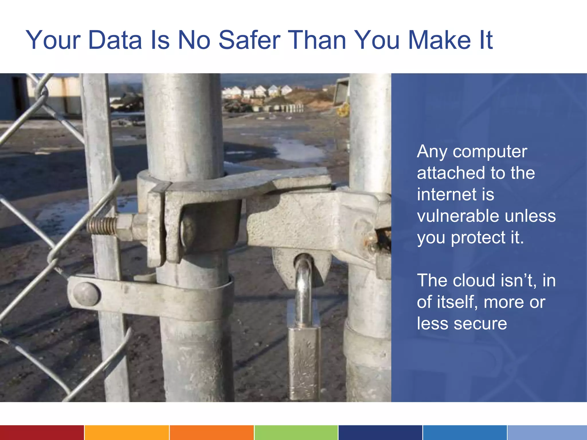 Your Data Is No Safer Than You Make It



                               Any computer
                               attached to the
                               internet is
                               vulnerable unless
                               you protect it.

                               The cloud isn’t, in
                               of itself, more or
                               less secure
 