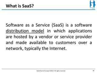 What is SaaS?


Software as a Service (SaaS) is a software
distribution model in which applications
are hosted by a vendor or service provider
and made available to customers over a
network, typically the Internet.



                SalesChannel Europe ©2012 All rights reserved   13
 