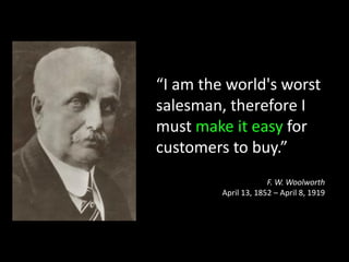 “I am the world's worst
salesman, therefore I
must make it easy for
customers to buy.”
                      F. W. Woolworth
         April 13, 1852 – April 8, 1919
 