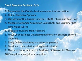 SaaS Success Factors: Do’s
1. Remember the Cloud = business model transformation
2. Get an Executive Sponsor
3. Use key monthly business metrics: CMRR, Churn and Cash flow
4. Measure Customer Acquisition Costs (CAC) and Customer Life
   Time Value (CLTV)
5. Separate ‘Hunters’ from ‘Farmers’
6. Focus your business Development efforts on Business Service
   Channels
7. Savvy Online Marketing is a core competence
8. Stay local. Local relationships/global solutions
9. The most important part of SaaS isn’t ‘Software’, it’s ‘Service’.
10.Evangelise, evangelise, evangelise
                        SalesChannel Europe ©2012 All rights reserved   55
 