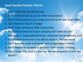 SaaS Success Factors: Don'ts
1. Don’t think that this will be easy
2. Don’t think of SaaS as just an other new product
3. Don’t think customers are ready and waiting for your SaaS offers
4. Don’t have an “attach strategy”
5. Don’t make symmetric GTM investments
6. Don’t think everyone in your company will “walk the talk”
   Resulting in: Organisational issues, excessive time to execute, FUD
7. Don’t expect everyone to be able to move to the new world
8. Don’t keep the same motivation and compensation metrics
9. Don’t believe in certainty or practice “hole-in-one” thinking
10.Don’t forget that SaaS is a journey. Are you prepared to cross the
   desert?
                       SalesChannel Europe ©2012 All rights reserved   56
 