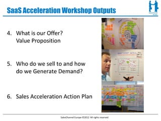 SaaS Acceleration Workshop Outputs


4. What is our Offer?
   Value Proposition


5. Who do we sell to and how
   do we Generate Demand?



6. Sales Acceleration Action Plan


                    SalesChannel Europe ©2012 All rights reserved
 