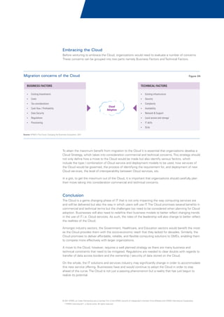 Embracing the Cloud
Before venturing to embrace the Cloud, organizations would need to evaluate a number of concerns.
These concerns can be grouped into two parts namely Business Factors and Technical Factors.

Migration concerns of the Cloud

Figure 04

BUSINESS FACTORS

TECHNICAL FACTORS

?Investments
Existing

?infrastructure
Existing

?
Costs

?
Security

?
Tax considerations

Cloud
Adoption

? / Profitability
Cash flow

?
Complexity
?
Availability

?
Data Security

? & Support
Network

?
Regulations

?
Local access and storage

?
Provisioning

?
IT skills
?
SLAs

Source: KPMG's The Cloud: Changing the Business Ecosystem, 2011

To attain the maximum benefit from migration to the Cloud it is essential that organizations develop a
Cloud Strategy, which takes into consideration commercial and technical concerns. This strategy should
not only define how a move to the Cloud would be made but also identify various factors, which
include the type / combination of Cloud service and deployment models to be used, how services of
the Cloud would be governed, the process of identifying the requirement for, and deployment of new
Cloud services, the level of interoperability between Cloud services, etc.
In a gist, to get the maximum out of the Cloud, it is important that organizations should carefully plan
their move taking into consideration commercial and technical concerns.

Conclusion
The Cloud is a game changing phase of IT that is not only impacting the way computing services are
and will be delivered but also the way in which users will use IT. The Cloud promises several benefits in
commercial and technical terms but the challenges too need to be considered when planning for Cloud
adoption. Businesses will also need to redefine their business models to better reflect changing trends
in the use of IT i.e. Cloud services. As such, the roles of the leadership will also change to better reflect
the realities of the Cloud.
Amongst industry sectors, the Government, Healthcare, and Education sectors would benefit the most
as the Cloud provides them with the socio-economic reach that they lacked for decades. Similarly, the
Cloud promises to deliver affordable, reliable, and flexible computing solutions to SMEs, enabling them
to compete more effectively with larger organizations.
A move to the Cloud, however, requires a well planned strategy as there are many business and
technical constraints that need to be mitigated. Regulations are needed to clear doubts with regards to
transfer of data across borders and the ownership / security of data stored on the Cloud.
On the whole, the IT solutions and services industry may significantly change in order to accommodate
this new service offering. Businesses have and would continue to adopt the Cloud in order to stay
ahead of the curve. The Cloud is not just a passing phenomenon but a reality that has just begun to
realize its potential.

© 2011 KPMG, an Indian Partnership and a member firm of the KPMG network of independent member firms affiliated with KPMG International Cooperative
(“KPMG International”), a Swiss entity. All rights reserved.

 