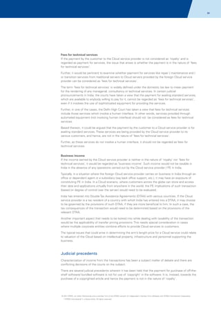 88

Fees for technical services
If the payment by the customer to the Cloud service provider is not considered as 'royalty' and is
regarded as payment for services, the issue that arises is whether the payment is in the nature of 'fees
for technical services'.
Further, it would be pertinent to examine whether payment for services like repair / maintenance and /
or transition services from traditional servers to Cloud servers provided by the foreign Cloud service
provider can be considered as 'fees for technical services'.
The term 'fees for technical services' is widely defined under the domestic tax law to mean payment
for the rendering of any managerial, consultancy or technical services. In certain judicial
pronouncements in India, the courts have taken a view that the payment for availing standard services,
which are available to anybody willing to pay for it, cannot be regarded as 'fees for technical services',
even if it involves the use of sophisticated equipment for providing the services.
Further, in one of the cases, the Delhi High Court has taken a view that fees for technical services
include those services which involve a human interface. In other words, services provided through
automated equipment (not involving human interface) should not be considered as fees for technical
services.
Based thereon, it could be argued that the payment by the customer to a Cloud service provider is for
availing standard services. These services are being provided by the Cloud service provider to its
various customers, and hence, are not in the nature of 'fees for technical services'.
Further, as these services do not involve a human interface, it should not be regarded as fees for
technical services.
Business income
If the income earned by the Cloud service provider is neither in the nature of ‘royalty’ nor ‘fees for
technical services’, it would be regarded as ‘business income’. Such income would not be taxable in
India in the absence of any operations carried out by the Cloud service provider / PE in India.
Typically, in a situation where the foreign Cloud service provider carries on business in India through an
office or dependent agent or a subsidiary (say back office support, etc.), it may have an exposure of
constituting PE in India. In a Cloud scenario, where customers across the globe can store and access
their data and applications virtually from anywhere in the world, the PE implications of such transaction
(based on degree of control over the server) would need to be evaluated.
India has entered into Double Tax Avoidance Agreements (DTAA) with various countries. If the Cloud
service provider is a tax resident of a country with which India has entered into a DTAA, it may choose
to be governed by the provisions of such DTAA, if they are more beneficial to him. In such a case, the
tax consequences of the transaction would need to be determined based on the provisions of the
relevant DTAA.
Another important aspect that needs to be looked into while dealing with taxability of the transaction
would be the applicability of transfer pricing provisions. This needs special consideration in cases
where multiple corporate entities combine efforts to provide Cloud services to customers.
The typical issues that could arise in determining the arm’s length price for a Cloud service could relate
to valuation of the Cloud based on intellectual property, infrastructure and personnel supporting the
business.

Judicial precedents
Characterization of income from the transactions has been a subject matter of debate and there are
conflicting decisions of the courts on the subject.
There are several judicial precedents wherein it has been held that the payment for purchase of off-theshelf software/ bundled software is not for use of 'copyright' in the software. It is, instead, towards the
purchase of a copyrighted article and hence the payment is not in the nature of 'royalty'.

© 2011 KPMG, an Indian Partnership and a member firm of the KPMG network of independent member firms affiliated with KPMG International Cooperative
(“KPMG International”), a Swiss entity. All rights reserved.

 