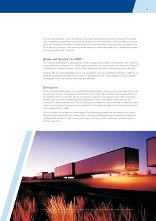 90

This is crucial because, in case of a foreign Cloud service provider providing the service from outside
India, the liability to discharge the service tax would be on the customer in India. Similarly, the liability
to pay VAT where the transaction involves either of the parties being situated outside India (either the
Cloud service provider or the customer) would depend on where the agreement is executed or where
the server / equipment is located.

Goods and Service Tax (GST)
The issue of classification of Cloud services may continue to be a matter of discussion even under the
proposed Goods and Service Tax ('GST') regime (proposed to be introduced from 1 April 2012). The GST
would replace a variety of indirect taxes at the Central and State level, including service tax and VAT.
However, the tax rates applicable to a service transaction and to a transaction of transfer of right to use
property are proposed to be different in the first two years of GST implementation. These will finally
converge to a common rate from the third year onwards.

Conclusion
As far as direct taxation goes, not enough guidance is available in the law vis-à-vis the tax treatment of
the provision of such services due to the nascent nature of the Cloud. Further, the jury also seems to
be divided on the tax treatment of such transactions. Cloud service providers and customers would
need to examine the tax / withholding tax implications in India, with regard to the nature of the
transaction in each particular case. The Cloud service providers and customers may consider the option
of obtaining an advance ruling on the tax treatment of transaction to have clarity and certainty vis-à-vis
the tax implications in India.
From an indirect tax perspective, while typical Cloud service providers may not have to worry about
classifying their transactions as a service, Cloud service providers desiring to undertake transactions
qualifying as a transfer of right to use, would have to carry out careful planning to achieve a dispute
free tax treatment.

© 2011 KPMG, an Indian Partnership and a member firm of the KPMG network of independent member firms affiliated with KPMG International Cooperative
(“KPMG International”), a Swiss entity. All rights reserved.

 