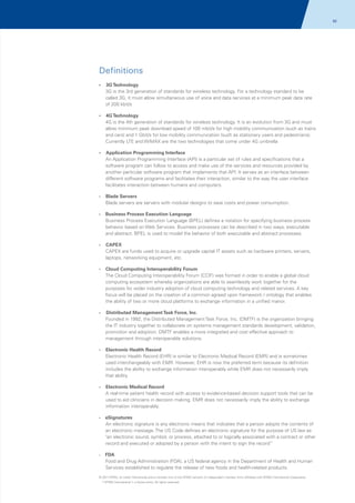 92

Definitions
?
3G Technology

3G is the 3rd generation of standards for wireless technology. For a technology standard to be
called 3G, it must allow simultaneous use of voice and data services at a minimum peak data rate
of 200 kbit/s
?
4G Technology

4G is the 4th generation of standards for wireless technology. It is an evolution from 3G and must
allow minimum peak download speed of 100 mbit/s for high mobility communication (such as trains
and cars) and 1 Gbit/s for low mobility communication (such as stationary users and pedestrians).
Currently LTE and WiMAX are the two technologies that come under 4G umbrella
?
Application Programming Interface

An Application Programming Interface (API) is a particular set of rules and specifications that a
software program can follow to access and make use of the services and resources provided by
another particular software program that implements that API. It serves as an interface between
different software programs and facilitates their interaction, similar to the way the user interface
facilitates interaction between humans and computers.
?
Blade

Servers
Blade servers are servers with modular designs to save costs and power consumption.

?
Business

Process Execution Language
Business Process Execution Language (BPEL) defines a notation for specifying business process
behavior based on Web Services. Business processes can be described in two ways, executable
and abstract. BPEL is used to model the behavior of both executable and abstract processes.

?
CAPEX

CAPEX are funds used to acquire or upgrade capital IT assets such as hardware printers, servers,
laptops, networking equipment, etc.
?
Cloud

Computing Interoperability Forum
The Cloud Computing Interoperability Forum (CCIF) was formed in order to enable a global cloud
computing ecosystem whereby organizations are able to seamlessly work together for the
purposes for wider industry adoption of cloud computing technology and related services. A key
focus will be placed on the creation of a common agreed upon framework / ontology that enables
the ability of two or more cloud platforms to exchange information in a unified manor.

?
Distributed

Management Task Force, Inc.
Founded in 1992, the Distributed Management Task Force, Inc. (DMTF) is the organization bringing
the IT industry together to collaborate on systems management standards development, validation,
promotion and adoption. DMTF enables a more integrated and cost effective approach to
management through interoperable solutions.

?
Electronic

Health Record
Electronic Health Record (EHR) is similar to Electronic Medical Record (EMR) and is sometimes
used interchangeably with EMR. However, EHR is now the preferred term because its definition
includes the ability to exchange information interoperably while EMR does not necessarily imply
that ability.

?
Electronic

Medical Record
A real-time patient health record with access to evidence-based decision support tools that can be
used to aid clinicians in decision making. EMR does not necessarily imply the ability to exchange
information interoperably.

?
eSignatures

An electronic signature is any electronic means that indicates that a person adopts the contents of
an electronic message. The US Code defines an electronic signature for the purpose of US law as
"an electronic sound, symbol, or process, attached to or logically associated with a contract or other
record and executed or adopted by a person with the intent to sign the record”
FDA
Food and Drug Administration (FDA), a US federal agency in the Department of Health and Human
Services established to regulate the release of new foods and health-related products.

?

© 2011 KPMG, an Indian Partnership and a member firm of the KPMG network of independent member firms affiliated with KPMG International Cooperative
(“KPMG International”), a Swiss entity. All rights reserved.

 