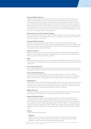 94

?
Personal

Healthcare Record
Personal Healthcare Record (PHR) sometimes referred to as a patient-controlled health record
(PCHR). A personal health record is an electronic record of health-related information about an
individual that conforms to nationally recognized interoperability standards and that can be drawn
from multiple sources while being managed, shared, and controlled by the individual. A personal
health record could contain all health information from all of a person's physicians and specialists. It
could include records of immunizations and prescriptions, as well as lifestyle improvements, such
as smoking cessation, exercise and nutritional improvements. A PHR is controlled by the consumer
who may or may not grant other entities access to it.

? Archiving
Picture

and Communication Systems
Picture Archiving and Communication Systems (PACS) is a machine used to store electronic images
generated by machines during diagnoses and storing data against a particular patient's record for
use and for reference in the future.

?
Protected

Health Information
Protected health information (PHI) under HIPAA includes any individually identifiable health
information. Identifiable refers not only to data that is explicitly linked to a particular individual (that's
identified information). It also includes health information with data items which reasonably could
be expected to allow individual identification.

?
Remote

monitoring
Remote monitoring is the electronic transmission of health care data either entered directly by a
patient (or his/her caregiver) or through a medical device to a clinician's Electronic Health Record
(EHR) or a patient's Personal Health Record (PHR).

?
SDLC

Software Development Life Cycle is the overall process of developing the software through a multistep process from investigation of initial requirements through analysis, design, implementation and
maintenance.
?
Service

Level Agreements
Service Level Agreement (SLA) is a contract between a network service provider and a customer
that specifies, usually in measurable terms, what services the network service provider will furnish.

?
Service

Oriented Architecture
Service Oriented Architecture (SOA) is defined as a style resulting from the use of particular
policies, practices and frameworks that deliver services that conform to certain norms. Examples
include certain granularity, independence from the implementation, and standards compliance.

?
Single

Sign On
Single Sign On (SSO) is mechanism whereby a single action of user authentication and authorization
can permit a user to access all computers and systems where he has access permission, without
the need to enter multiple passwords. Single sign-on reduces human error, a major component of
systems failure and is therefore highly desirable but difficult to implement.

?
SMART

Classroom
Smartclass is a digital initiative of Educomp, which is rapidly transforming the way teachers teach
and students learn in schools with innovative and meaningful use of technology.

?
Student

Information System
A Student Information System (SIS) is a software application for education establishments to
manage student data. SIS provide capabilities for entering student tests and other assessment
scores through an electronic grade book, building student schedules, tracking student attendance,
and managing many other student-related data needs in a school, college or university. Also known
as student information management system (SIMS, SIM), student records system (SRS), student
management system (SMS), campus management system (CMS) or school management system
(SMS).

Telecare
Includes Teleheath and Telemedicine.

?

?
Telehealth

Refers to clinical services such as Electronically transfer of medical information through a
telephone line and/or non-clinical services such as Distance education, meetings among
telehealth networks, research and online health data management.
© 2011 KPMG, an Indian Partnership and a member firm of the KPMG network of independent member firms affiliated with KPMG International Cooperative
(“KPMG International”), a Swiss entity. All rights reserved.

 