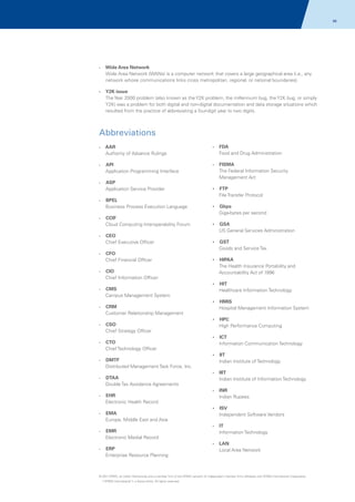96

Wide Area Network
Wide Area Network (WANs) is a computer network that covers a large geographical area (i.e., any
network whose communications links cross metropolitan, regional, or national boundaries).

?

?
Y2K issue

The Year 2000 problem (also known as the Y2K problem, the millennium bug, the Y2K bug, or simply
Y2K) was a problem for both digital and non-digital documentation and data storage situations which
resulted from the practice of abbreviating a four-digit year to two digits.

Abbreviations
AAR
Authority of Advance Rulings

?
FDA

API
Application Programming Interface

?
FISMA

?

?

ASP
Application Service Provider

Food and Drug Administration

The Federal Information Security
Management Act

?

?
FTP

File Transfer Protocol
BPEL
Business Process Execution Language

?

?
Gbps

Giga-bytes per second
CCIF
Cloud Computing Interoperability Forum

?

?
GSA

US General Services Administration
CEO
Chief Executive Officer

?

?
GST

Goods and Service Tax
CFO
Chief Financial Officer

?

CIO
Chief Information Officer

?

?
HIPAA

The Health Insurance Portability and
Accountability Act of 1996
?
HIT

CMS
Campus Management System

?

Healthcare Information Technology
?
HMIS

CRM
Customer Relationship Management

?

Hospital Management Information System
?
HPC

CSO
Chief Strategy Officer

?

High Performance Computing
?
ICT

CTO
Chief Technology Officer

?

Information Communication Technology
?
IIT

DMTF
Distributed Management Task Force, Inc.

?

Indian Institute of Technology
?
IIIT

DTAA
Double Tax Avoidance Agreements

?

Indian Institute of Information Technology
?
INR

EHR
Electronic Health Record

?

Indian Rupees
?
ISV

EMA
Europe, Middle East and Asia

?

Independent Software Vendors
?
IT

EMR
Electronic Medial Record

?

Information Technology
?
LAN

ERP
Enterprise Resource Planning

?

Local Area Network

© 2011 KPMG, an Indian Partnership and a member firm of the KPMG network of independent member firms affiliated with KPMG International Cooperative
(“KPMG International”), a Swiss entity. All rights reserved.

 